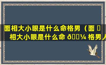 面相大小眼是什么命格男（面 ☘ 相大小眼是什么命 🌼 格男人）